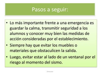 Pasos a seguir:

• Lo más importante frente a una emergencia es
  guardar la calma, transmitir seguridad a los
  alumnos y conocer muy bien las medidas de
  acción consideradas por el establecimiento.
• Siempre hay que evitar los muebles o
  materiales que obstaculicen la salida.
• Luego, evitar estar al lado de un ventanal por el
  riesgo al momento del sismo.
                       Direccion
 