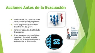  Participar de las capacitaciones
y simulacros que se programen.
 Tener disponible el directorio
de entidades de apoyo.
 Mantener actualizado el listado
de personal.
 Si hay personas con condiciones
especiales de salud, se debe
asignar un acompañante para el
momento de la evacuación.
 