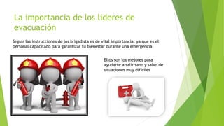 La importancia de los lideres de
evacuación
Seguir las instrucciones de los brigadista es de vital importancia, ya que es el
personal capacitado para garantizar tu bienestar durante una emergencia
Ellos son los mejores para
ayudarte a salir sano y salvo de
situaciones muy difíciles
 