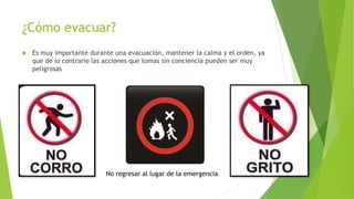 ¿Cómo evacuar?
 Es muy importante durante una evacuación, mantener la calma y el orden, ya
que de lo contrario las acciones que tomas sin conciencia pueden ser muy
peligrosas
No regresar al lugar de la emergencia
 