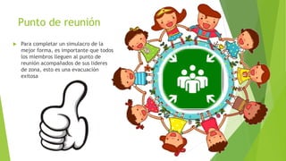 Punto de reunión
 Para completar un simulacro de la
mejor forma, es importante que todos
los miembros lleguen al punto de
reunión acompañados de sus lideres
de zona, esto es una evacuación
exitosa
 