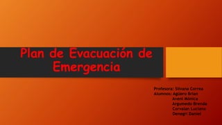 Plan de Evacuación de
Emergencia
Profesora: Silvana Correa
Alumnos: Agüero Brian
Aveni Mónica
Argumedo Brenda
Corvalan Luciana
Denegri Daniel
 