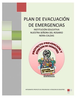 PLAN DE EVACUACIÓN
DE EMERGENCIAS
INSTITUCIÓN EDUCATIVA
NUESTRA SEÑORA DEL ROSARIO
NEIRA-CALDAS
INTEGRANTES PROYECTO DE PREVENCION Y ATENCION DE DESASTRES
 