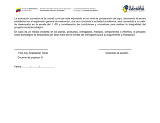 La evaluación sumativa de la unidad curricular esta expresada en un nivel de ponderación de logro, asumiendo la escala
establecida en el reglamento general de evaluación, una vez concluida la actividad académica, será convertido a un valor
de desempeño en la escala del 1 -20 y considerando las condiciones y normativas para evaluar la integralidad del
proyecto socio-tecnológico.
En caso de un retraso evidente en los planes, productos, entregables, módulos, componentes o informes, el proyecto
socio-tecnológico es descartado por estar fuera de los límites del cronograma para su seguimiento y finalización.
_________________________ ________________________
Prof. Ing. Angelismar Terán Vocero(a) de sección
Docente de proyecto III
Fecha: ______/______/___________
 