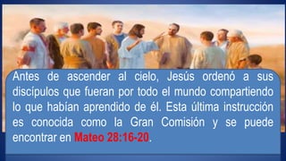 Antes de ascender al cielo, Jesús ordenó a sus 
discípulos que fueran por todo el mundo compartiendo 
lo que habían aprendido de él. Esta última instrucción 
es conocida como la Gran Comisión y se puede 
encontrar en Mateo 28:16-20. 
 