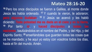 16 Pero los once discípulos se fueron a Galilea, al monte donde 
Jesús les había ordenado. 17 Y cuando le vieron, le adoraron; 
pero algunos dudaban. 18 Y Jesús se acercó y les habló 
diciendo: Toda potestad me es dada en el cielo y en la tierra. 
19 Por tanto, id, y haced discípulos a todas las 
naciones, bautizándolos en el nombre del Padre, y del Hijo, y del 
Espíritu Santo; 20 enseñándoles que guarden todas las cosas que 
os he mandado; y he aquí yo estoy con vosotros todos los días, 
hasta el fin del mundo. Amén. 
 