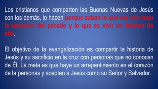 Los cristianos que comparten las Buenas Nuevas de Jesús 
con los demás, lo hacen porque saben lo que era vivir bajo 
la opresión del pecado y lo que es vivir en libertad de 
ella. 
El objetivo de la evangelización es compartir la historia de 
Jesús y su sacrificio en la cruz con personas que no conocen 
de Él. La meta es que haya un arrepentimiento en el corazón 
de la personas y acepten a Jesús como su Señor y Salvador. 
 