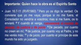 Importante: Quien hace la obra es el Espíritu Santo 
• Juan 16:7-11 (RVR1960) 7 Pero yo os digo la verdad: Os 
conviene que yo me vaya; porque si no me fuera, el 
Consolador no vendría a vosotros; mas si me fuere, os lo 
enviaré. 8 Y cuando él venga, convencerá al mundo de 
pecado, de justicia y de juicio. 9 De pecado, por cuanto 
no creen en mí; 10 de justicia, por cuanto voy al Padre, y no 
me veréis más; 11 y de juicio, por cuanto el príncipe de este 
mundo ha sido ya juzgado. 
 