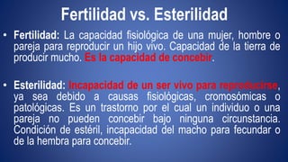 Fertilidad vs. Esterilidad 
• Fertilidad: La capacidad fisiológica de una mujer, hombre o 
pareja para reproducir un hijo vivo. Capacidad de la tierra de 
producir mucho. Es la capacidad de concebir. 
• Esterilidad: Incapacidad de un ser vivo para reproducirse, 
ya sea debido a causas fisiológicas, cromosómicas o 
patológicas. Es un trastorno por el cual un individuo o una 
pareja no pueden concebir bajo ninguna circunstancia. 
Condición de estéril, incapacidad del macho para fecundar o 
de la hembra para concebir. 
 