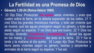 La Fertilidad es una Promesa de Dios 
• Génesis 1:20-24 (Reina-Valera 1960) 
• 20 Dijo Dios: Produzcan las aguas seres vivientes, y aves que 
vuelen sobre la tierra, en la abierta expansión de los cielos. 21 Y 
creó Dios los grandes monstruos marinos, y todo ser viviente que 
se mueve, que las aguas produjeron según su género, y toda ave 
alada según su especie. Y vio Dios que era bueno. 22 Y Dios los 
bendijo, diciendo: Fructificad y multiplicaos, y llenad las aguas 
en los mares, y multiplíquense las aves en la tierra. 23 Y fue la 
tarde y la mañana el día quinto. 24 Luego dijo Dios: Produzca la 
tierra seres vivientes según su género, bestias y serpientes y 
animales de la tierra según su especie. Y fue así. 
 