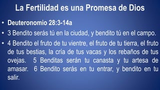 La Fertilidad es una Promesa de Dios 
• Deuteronomio 28:3-14a 
• 3 Bendito serás tú en la ciudad, y bendito tú en el campo. 
• 4 Bendito el fruto de tu vientre, el fruto de tu tierra, el fruto 
de tus bestias, la cría de tus vacas y los rebaños de tus 
ovejas. 5 Benditas serán tu canasta y tu artesa de 
amasar. 6 Bendito serás en tu entrar, y bendito en tu 
salir. 
 