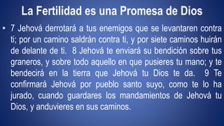 La Fertilidad es una Promesa de Dios 
• 7 Jehová derrotará a tus enemigos que se levantaren contra 
ti; por un camino saldrán contra ti, y por siete caminos huirán 
de delante de ti. 8 Jehová te enviará su bendición sobre tus 
graneros, y sobre todo aquello en que pusieres tu mano; y te 
bendecirá en la tierra que Jehová tu Dios te da. 9 Te 
confirmará Jehová por pueblo santo suyo, como te lo ha 
jurado, cuando guardares los mandamientos de Jehová tu 
Dios, y anduvieres en sus caminos. 
 