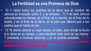 La Fertilidad es una Promesa de Dios 
• 10 Y verán todos los pueblos de la tierra que el nombre de 
Jehová es invocado sobre ti, y te temerán. 11 Y te hará Jehová 
sobreabundar en bienes, en el fruto de tu vientre, en el fruto de tu 
bestia, y en el fruto de tu tierra, en el país que Jehová juró a tus 
padres que te había de dar. 
• 12 Te abrirá Jehová su buen tesoro, el cielo, para enviar la lluvia 
a tu tierra en su tiempo, y para bendecir toda obra de tus manos. 
Y prestarás a muchas naciones, y tú no pedirás prestado. 13 Te 
pondrá Jehová por cabeza, y no por cola; y estarás encima 
solamente, y no estarás debajo, 
 