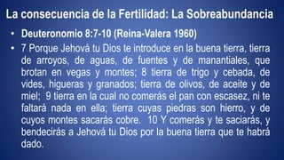 La consecuencia de la Fertilidad: La Sobreabundancia 
• Deuteronomio 8:7-10 (Reina-Valera 1960) 
• 7 Porque Jehová tu Dios te introduce en la buena tierra, tierra 
de arroyos, de aguas, de fuentes y de manantiales, que 
brotan en vegas y montes; 8 tierra de trigo y cebada, de 
vides, higueras y granados; tierra de olivos, de aceite y de 
miel; 9 tierra en la cual no comerás el pan con escasez, ni te 
faltará nada en ella; tierra cuyas piedras son hierro, y de 
cuyos montes sacarás cobre. 10 Y comerás y te saciarás, y 
bendecirás a Jehová tu Dios por la buena tierra que te habrá 
dado. 
 