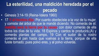 La esterilidad, una maldición heredada por el 
pecado 
• Génesis 3:14-19 (Reina-Valera 1960) 
• 17 Y al hombre dijo: Por cuanto obedeciste a la voz de tu mujer, 
y comiste del árbol de que te mandé diciendo: No comerás de él; 
maldita será la tierra por tu causa; con dolor comerás de ella 
todos los días de tu vida. 18 Espinos y cardos te producirá,(A) y 
comerás plantas del campo. 19 Con el sudor de tu rostro 
comerás el pan hasta que vuelvas a la tierra, porque de ella 
fuiste tomado; pues polvo eres, y al polvo volverás. 
 