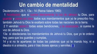 Un cambio de mentalidad 
Deuteronomio 28:1, 13a - 14 (Reina-Valera 1960) 
1 Acontecerá que si oyeres atentamente la voz de Jehová tu Dios, para 
guardar y poner por obra todos sus mandamientos que yo te prescribo hoy, 
también Jehová tu Dios te exaltará sobre todas las naciones de la tierra. 
2 Y vendrán sobre ti todas estas bendiciones, y te alcanzarán, si oyeres la 
voz de Jehová tu Dios. 
13a si obedecieres los mandamientos de Jehová tu Dios, que yo te ordeno 
hoy, para que los guardes y cumplas, 
14 y si no te apartares de todas las palabras que yo te mando hoy, ni a 
diestra ni a siniestra, para ir tras dioses ajenos y servirles.(A) 
 