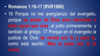 • Romanos 1:16-17 (RVR1960) 
• 16 Porque no me avergüenzo del evangelio, 
porque es poder de Dios para salvación a 
todo aquel que cree; al judío primeramente, y 
también al griego. 17 Porque en el evangelio la 
justicia de Dios se revela por fe y para fe, 
como está escrito: Mas el justo por la fe 
vivirá. 
 