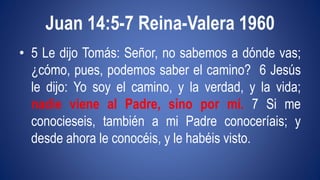 Juan 14:5-7 Reina-Valera 1960 
• 5 Le dijo Tomás: Señor, no sabemos a dónde vas; 
¿cómo, pues, podemos saber el camino? 6 Jesús 
le dijo: Yo soy el camino, y la verdad, y la vida; 
nadie viene al Padre, sino por mí. 7 Si me 
conocieseis, también a mi Padre conoceríais; y 
desde ahora le conocéis, y le habéis visto. 
 