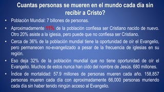 Cuantas personas se mueren en el mundo cada día sin 
recibir a Cristo? 
• Población Mundial: 7 billones de personas. 
• Aproximadamente 11% de la población confiesa ser Cristiano nacido de nuevo. 
Otro 20% asiste a la iglesia, pero puede que no confiesa ser Cristiano. 
• Cerca de 36% de la población mundial tiene la oportunidad de oír el Evangelio, 
pero permanecen no-evangelizado a pesar de la frecuencia de iglesias en su 
región. 
• Eso deja 32% de la población mundial que no tiene oportunidad de oír el 
Evangelio. Muchos de estos nunca han oído del nombre de Jesús. 680 millones. 
• Índice de mortalidad: 57.9 millones de personas mueren cada año. 158,857 
personas mueren cada día con aproximadamente 66,000 personas muriendo 
cada día sin haber tenido ningún acceso al Evangelio. 
 