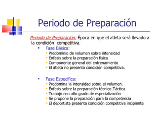 Periodo de Preparación Periodo de Preparación:  Época en que el atleta será llevado a la condición  competitiva . Fase Básica: Predominio de volumen sobre intensidad Énfasis sobre la preparación física  Componente general del entrenamiento El atleta no presenta condición competitiva. Fase Especifica: Predomina la intensidad sobre el volumen. Énfasis sobre la preparación técnico-Táctica Trabajo con alto grado de especialización Se propone la preparación para la competencia El deportista presenta condición competitiva incipiente 