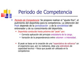 Periodo de Competencia Periodo de Competencia : Se propone realizar el “ajuste fino”, el pulimiento del deportista para la competencia. La obtención del  Peak  depende de la  periodización   y de la  sensibilidad  del entrenador y de su conocimiento del deportista. Deportista conducido hasta próximo del “peak” por : Correcta aplicación del principio  ondulatorio de la carga . Variación de la preponderancia entre  volumen  e intensidad. El peak se basa en la creación de una  “expectativa de esfuerzo”  en el organismo que, por no realizarse, deja una  sobredosis  de capacidad tecnico – fisica que puede ser utilizada en la competencia 