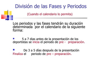 División de las Fases y Periodos  (Cuando el calendario lo permita)   Los periodos y las fases tendrán su duración determinada  por el calendario de la siguiente forma: 5 a 7 dias antes de la presentación de los  deportistas se  inicia  el periodo de  pre -  preparación. De 3 a 5 días después de la presentación  Finaliza  el  periodo de  pre – preparación . 