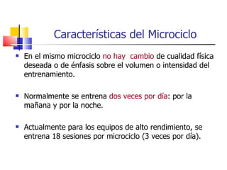 Características del Microciclo En el mismo microciclo  no hay  cambio  de cualidad física deseada o de énfasis sobre el volumen o intensidad del entrenamiento. Normalmente se entrena  dos veces por día : por la mañana y por la noche. Actualmente para los equipos de alto rendimiento, se entrena 18 sesiones por microciclo (3 veces por día). 