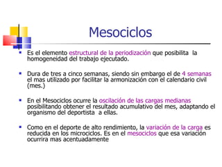 Mesociclos  Es el elemento  estructural de la periodización  que posibilita  la homogeneidad del trabajo ejecutado. Dura de tres a cinco semanas, siendo sin embargo el de  4 semanas  el mas utilizado por facilitar la armonización con el calendario civil (mes.) En el Mesociclos ocurre la  oscilación de las cargas medianas  posibilitando obtener el resultado acumulativo del mes, adaptando el organismo del deportista  a ellas. Como en el deporte de alto rendimiento, la  variación de la carga  es reducida en los microciclos. Es en el  mesociclos  que esa variación ocurrira mas acentuadamente 