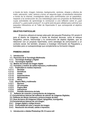 a través de texto, imagen, botones, backgrounds, vectores, shapes y efectos de
matiz, saturación, color, textura y tonos; en segundo lugar, el estudiante interactúa
a través de la internet, investigando datos para confrontarlos con el catedrático,
respecto a la construcción de una metodología para sus proyectos de Multimedia,
cuyas actividades de aprendizaje lo conduzcan a una reflexión sobre el ¿qué
producir? y ¿para quién producir?, lo cual le será de gran utilidad para culminar sus
paquetes interactivos en el Taller de Hipermedia II, que corresponde al séptimo
semestre.
OBJETIVO PARTICULAR
El alumno utilizará el manejo adecuado del paquete Photoshop CS versión 8
para el diseño de imágenes, a través de diversas técnicas, como el retoque
fotográfico, pintura, fotomontaje y la construcción de objetos digitales, que se
relacionen con un proyecto hipermedia, como estrategia de comunicación a un
contexto social. Así también, empiece a investigar información de Paquetería y
tutoriales para un autoaprendizaje que complemente su formación integral.
PRIMERA UNIDAD
1. Introducción
1.1. Panorama de la Tecnología Multimedia
1.1.1. Tecnología Análoga y Digital
1.1.2. Tecnologías digitales
1.2. Medios de entrada de imagen digital.
1.3. Formatos y medios de salida impresos y multimedios
1.3.1. Publicidad en medios impresos:
1.3.1.1. Revistas
1.3.1.2. Periódicos
1.3.1.3. Póster
1.3.1.4. Espectaculares
1.3.1.5. Marquesinas
1.3.1.6. Otros.
1.3.2. Diseño Web y multimedia
1.3.2.1. Banners
1.3.2.2. Gif animados
1.3.2.3. Pagina Web
1.3.2.4. Interactivos
1.3.2.5. Pantalla electrónica de leds.
2. Software de creación y manipulación de imágenes.
2.1.Características básicas del software de edición de imágenes Digitales.
2.2. Software de dibujo (vectores) y pintura.(mapas de bits).
2.3. Usos de banco de imágenes (clipart, tipografías, iconografía).
2.4.Características básicas de una imagen.
2.4.1. Imagen digital y código binario.
2.4.2. Profundidad de color y tamaño de imagen.
2.4.3. Resolución de entrada, salida e impresión.
3. Introducción a Adobe Photoshop CS. O nueva cs5
 