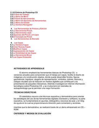 3.1.El Entorno de Photoshop CS
3.2.El Área de Trabajo
3.3.La Barra de Menú
3.4.El Panel de Herramientas
3.5.La Barra de Opciones de Herramientas
3.6.La Barra de Estado
3.7.La Ventana Navegador
4. Las Herramientas de Pintura y Edición
4.1.La Herramienta Pincel.
4.2.La Herramienta Lápiz
4.3.Opciones del Pincel y el Lápiz
4.4.El Concepto de Pincel
5. Las Herramientas de Borrado
6. Las Capas
6.1.La Ventana Capas
6.2.Crear Nuevas Capas
6.3.Modificar Capas
6.4.Superposición de Capas
6.5.La Visibilidad de las Capas
6.6.La Herramienta Mover
6.7.Las Capas Enlazadas
ACTIVIDADES DE APRENDIZAJE
El alumno empleará las herramientas básicas de Photoshop CS, o
versiones actuales para comprender que el trabajo por capas, facilita el diseño de
imágenes y la construcción objetos, donde puede desarrollar fondos, figuras
geométricas, logotipos, slogans de representación, símbolos, colores, texturas y
códigos visuales que se traducen en medios digitales que contribuyen a la
presentación de paquetes interactivos. Además investigará en internet información
tecnológica sobre Photoshop CS y se involucrará con tutoriales de
autoaprendizaje que le permitan una mejor formación.
TÉCNICAS DIDÁCTICAS
El catedrático recurre a las técnicas expositiva y demostrativa para orientar
las estrategias del uso de las herramientas digitales (hardware y software), la parte
expositiva, se fundamentará en apuntes, bibliografía y recursos de aula; y en blog
de ayuda en la cual se proporcionara la dirección para comentario y acciones.
mientras que la demostrativa, se realizará través de un demo almacenado en CD –
ROM.
CRITERIOS Y MEDIOS DE EVALUACIÓN
 