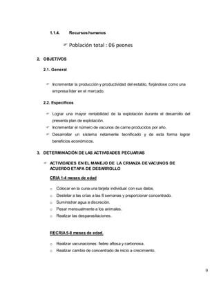 9
1.1.4. Recursos humanos
 Población total : 06 peones
2. OBJETIVOS
2.1. General
 Incrementar la producción y productividad del establo, forjándose como una
empresa líder en el mercado.
2.2. Específicos
 Lograr una mayor rentabilidad de la explotación durante el desarrollo del
presenta plan de explotación.
 Incrementar el número de vacunos de carne producidos por año.
 Desarrollar un sistema netamente tecnificado y de esta forma lograr
beneficios económicos.
3. DETERMINACIÓN DE LAS ACTIVIDADES PECUARIAS
 ACTIVIDADES EN EL MANEJO DE LA CRIANZA DE VACUNOS DE
ACUERDO ETAPA DE DESARROLLO
CRIA 1-4 meses de edad
o Colocar en la cuna una tarjeta individual con sus datos.
o Destetar a las crías a las 8 semanas y proporcionar concentrado.
o Suministrar agua a discreción.
o Pesar mensualmente a los animales.
o Realizar las desparasitaciones.
RECRIA5-8 meses de edad.
o Realizar vacunaciones: fiebre aftosa y carbonosa.
o Realizar cambio de concentrado de inicio a crecimiento.
 