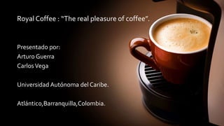 Royal Coffee : “The real pleasure of coffee”.
Presentado por:
Arturo Guerra
CarlosVega
Universidad Autónoma del Caribe.
Atlántico,Barranquilla,Colombia.
 