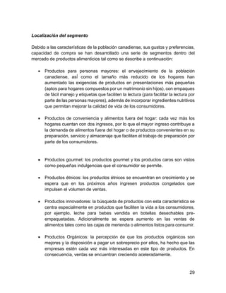 29
Localización del segmento
Debido a las características de la población canadiense, sus gustos y preferencias,
capacidad de compra se han desarrollado una serie de segmentos dentro del
mercado de productos alimenticios tal como se describe a continuación:
 Productos para personas mayores: el envejecimiento de la población
canadiense, así́ como el tamaño más reducido de los hogares han
aumentado las exigencias de productos en presentaciones más pequeñas
(aptos para hogares compuestos por un matrimonio sin hijos), con empaques
de fácil manejo y etiquetas que faciliten la lectura (para facilitar la lectura por
parte de las personas mayores), además de incorporar ingredientes nutritivos
que permitan mejorar la calidad de vida de los consumidores.
 Productos de conveniencia y alimentos fuera del hogar: cada vez más los
hogares cuentan con dos ingresos, por lo que el mayor ingreso contribuye a
la demanda de alimentos fuera del hogar o de productos convenientes en su
preparación, servicio y almacenaje que faciliten el trabajo de preparación por
parte de los consumidores.
 Productos gourmet: los productos gourmet y los productos caros son vistos
como pequeñas indulgencias que el consumidor se permite.
 Productos étnicos: los productos étnicos se encuentran en crecimiento y se
espera que en los próximos años ingresen productos congelados que
impulsen el volumen de ventas.
 Productos innovadores: la búsqueda de productos con esta característica se
centra especialmente en productos que faciliten la vida a los consumidores,
por ejemplo, leche para bebes vendida en botellas desechables pre-
empaquetadas. Adicionalmente se espera aumento en las ventas de
alimentos tales como las cajas de merienda o alimentos listos para consumir.
 Productos Orgánicos: la percepción de que los productos orgánicos son
mejores y la disposición a pagar un sobreprecio por ellos, ha hecho que las
empresas estén cada vez más interesadas en este tipo de productos. En
consecuencia, ventas se encuentran creciendo aceleradamente.
 