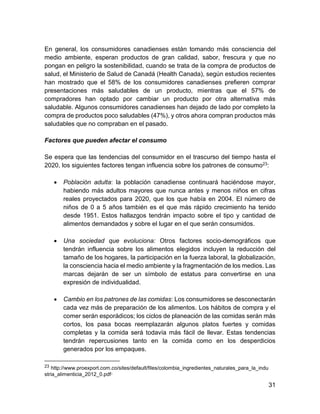 31
En general, los consumidores canadienses están tomando más consciencia del
medio ambiente, esperan productos de gran calidad, sabor, frescura y que no
pongan en peligro la sostenibilidad, cuando se trata de la compra de productos de
salud, el Ministerio de Salud de Canadá (Health Canada), según estudios recientes
han mostrado que el 58% de los consumidores canadienses prefieren comprar
presentaciones más saludables de un producto, mientras que el 57% de
compradores han optado por cambiar un producto por otra alternativa más
saludable. Algunos consumidores canadienses han dejado de lado por completo la
compra de productos poco saludables (47%), y otros ahora compran productos más
saludables que no compraban en el pasado.
Factores que pueden afectar el consumo
Se espera que las tendencias del consumidor en el trascurso del tiempo hasta el
2020, los siguientes factores tengan influencia sobre los patrones de consumo23:
 Población adulta: la población canadiense continuará haciéndose mayor,
habiendo más adultos mayores que nunca antes y menos niños en cifras
reales proyectados para 2020, que los que había en 2004. El número de
niños de 0 a 5 años también es el que más rápido crecimiento ha tenido
desde 1951. Estos hallazgos tendrán impacto sobre el tipo y cantidad de
alimentos demandados y sobre el lugar en el que serán consumidos.
 Una sociedad que evoluciona: Otros factores socio-demográficos que
tendrán influencia sobre los alimentos elegidos incluyen la reducción del
tamaño de los hogares, la participación en la fuerza laboral, la globalización,
la consciencia hacia el medio ambiente y la fragmentación de los medios. Las
marcas dejarán de ser un símbolo de estatus para convertirse en una
expresión de individualidad.
 Cambio en los patrones de las comidas: Los consumidores se desconectarán
cada vez más de preparación de los alimentos. Los hábitos de compra y el
comer serán esporádicos; los ciclos de planeación de las comidas serán más
cortos, los pasa bocas reemplazarán algunos platos fuertes y comidas
completas y la comida será todavía más fácil de llevar. Estas tendencias
tendrán repercusiones tanto en la comida como en los desperdicios
generados por los empaques.
23 http://www.proexport.com.co/sites/default/files/colombia_ingredientes_naturales_para_la_indu
stria_alimenticia_2012_0.pdf”
 