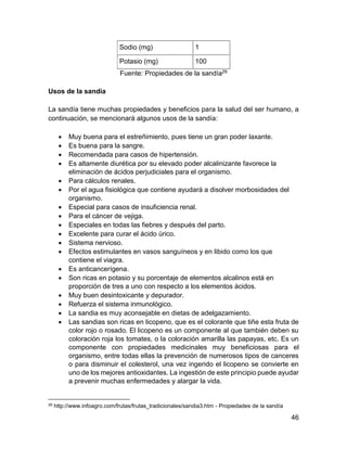 46
Sodio (mg) 1
Potasio (mg) 100
Fuente: Propiedades de la sandía29
Usos de la sandia
La sandía tiene muchas propiedades y beneficios para la salud del ser humano, a
continuación, se mencionará algunos usos de la sandía:
 Muy buena para el estreñimiento, pues tiene un gran poder laxante.
 Es buena para la sangre.
 Recomendada para casos de hipertensión.
 Es altamente diurética por su elevado poder alcalinizante favorece la
eliminación de ácidos perjudiciales para el organismo.
 Para cálculos renales.
 Por el agua fisiológica que contiene ayudará a disolver morbosidades del
organismo.
 Especial para casos de insuficiencia renal.
 Para el cáncer de vejiga.
 Especiales en todas las fiebres y después del parto.
 Excelente para curar el ácido úrico.
 Sistema nervioso.
 Efectos estimulantes en vasos sanguíneos y en libido como los que
contiene el viagra.
 Es anticancerígena.
 Son ricas en potasio y su porcentaje de elementos alcalinos está en
proporción de tres a uno con respecto a los elementos ácidos.
 Muy buen desintoxicante y depurador.
 Refuerza el sistema inmunológico.
 La sandia es muy aconsejable en dietas de adelgazamiento.
 Las sandias son ricas en licopeno, que es el colorante que tiñe esta fruta de
color rojo o rosado. El licopeno es un componente al que también deben su
coloración roja los tomates, o la coloración amarilla las papayas, etc. Es un
componente con propiedades medicinales muy beneficiosas para el
organismo, entre todas ellas la prevención de numerosos tipos de canceres
o para disminuir el colesterol, una vez ingerido el licopeno se convierte en
uno de los mejores antioxidantes. La ingestión de este principio puede ayudar
a prevenir muchas enfermedades y alargar la vida.
29 http://www.infoagro.com/frutas/frutas_tradicionales/sandia3.htm - Propiedades de la sandía
 