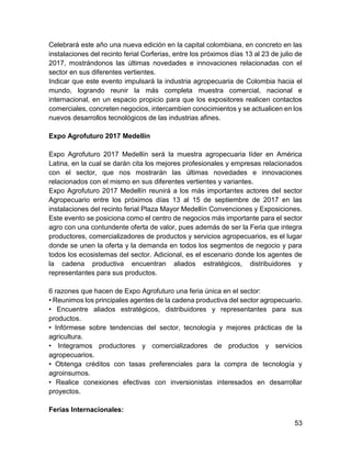 53
Celebrará este año una nueva edición en la capital colombiana, en concreto en las
instalaciones del recinto ferial Corferias, entre los próximos días 13 al 23 de julio de
2017, mostrándonos las últimas novedades e innovaciones relacionadas con el
sector en sus diferentes vertientes.
Indicar que este evento impulsará la industria agropecuaria de Colombia hacia el
mundo, logrando reunir la más completa muestra comercial, nacional e
internacional, en un espacio propicio para que los expositores realicen contactos
comerciales, concreten negocios, intercambien conocimientos y se actualicen en los
nuevos desarrollos tecnológicos de las industrias afines.
Expo Agrofuturo 2017 Medellín
Expo Agrofuturo 2017 Medellín será la muestra agropecuaria líder en América
Latina, en la cual se darán cita los mejores profesionales y empresas relacionados
con el sector, que nos mostrarán las últimas novedades e innovaciones
relacionados con el mismo en sus diferentes vertientes y variantes.
Expo Agrofuturo 2017 Medellín reunirá a los más importantes actores del sector
Agropecuario entre los próximos días 13 al 15 de septiembre de 2017 en las
instalaciones del recinto ferial Plaza Mayor Medellín Convenciones y Exposiciones.
Este evento se posiciona como el centro de negocios más importante para el sector
agro con una contundente oferta de valor, pues además de ser la Feria que integra
productores, comercializadores de productos y servicios agropecuarios, es el lugar
donde se unen la oferta y la demanda en todos los segmentos de negocio y para
todos los ecosistemas del sector. Adicional, es el escenario donde los agentes de
la cadena productiva encuentran aliados estratégicos, distribuidores y
representantes para sus productos.
6 razones que hacen de Expo Agrofuturo una feria única en el sector:
• Reunimos los principales agentes de la cadena productiva del sector agropecuario.
• Encuentre aliados estratégicos, distribuidores y representantes para sus
productos.
• Infórmese sobre tendencias del sector, tecnología y mejores prácticas de la
agricultura.
• Integramos productores y comercializadores de productos y servicios
agropecuarios.
• Obtenga créditos con tasas preferenciales para la compra de tecnología y
agroinsumos.
• Realice conexiones efectivas con inversionistas interesados en desarrollar
proyectos.
Ferias Internacionales:
 