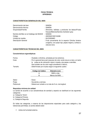 57
FICHA TÉCNICA
APROBADA
CARACTERÍSTICAS GENERALES DEL BIEN
Denominación del bien : SANDIA
Denominación técnica : SANDIA
Grupo/clase/Familia : Alimentos, bebidas y productos de tabaco/Frutas
frescas/Melones/Sandía charleston gray
Nombre del Bien en el Catálogo del SEACE : SANDIA
Código : A5030461000134388
Unidad de medida : KILOGRAMO
Descripción General : Fruto proveniente de la especie Citrullus lanatus
(vulgaris), con pulpa roja, pepas negras y corteza o
cáscara dura.
CARACTERÍSTICAS TÉCNICAS DEL BIEN
Características organolépticas
Forma : Ovalada o cilíndrica, achatada por los extremos.
Color : Por lo general tiene piel (cáscara) de color verde oscuro a claro, en tanto
la pulpa es de coloración rojiza o rosada y las pepas o semillas.
Que pueden ser de color negro amarillento o blanco.
Tamaño : Determinado por el peso según el siguiente cuadro:
Código de Calibre Diámetro (cm)
A 5000 o más
B Menos de 5000
Sabor : Dulce
Pulpa : Suculenta y carnosa.
Pedúnculo : Deberá ser cortado a no más de 5 cm. de longitud.
Requisitos mínimos de calidad
La sandía de acuerdo a sus características de sanidad y aspecto se clasificará en las siguientes
categorías:
a) Categoría “Extra”.
b) Categoría Primera.
c) Categoría Segunda.
En todas las categorías, a reserva de las disposiciones especiales para cada categoría y las
tolerancias permitidas, la sandía deberá estar:
 Libres de humedad externa.
 