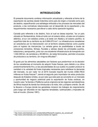 5
INTRODUCCIÓN
El presente documento contiene información actualizada y referente al tema de la
exportación de sandías desde Colombia como país de origen a Canadá como país
de destino, especificando una estrategia enfocada a los procesos de mercadeo del
producto, a las normativas relacionadas con el desarrollo de la exportación y los
requerimientos necesarios para llevar a cabo dicha operación logística.
Canadá país referente o de destino, foco al cual se desea exportar, “es un país
ubicado en Norteamérica, limita al norte con el océano ártico, al este con el océano
atlántico, al sur con estados unidos y al oeste con Alaska y el océano pacífico. la
superficie total de su territorio es de 9.984.670 km². La infraestructura canadiense
se caracteriza por la interconexión con el territorio estadounidense como puente
para el ingreso de mercancías. La variada gama de posibilidades a través de
conexiones terrestres, férreas, fluviales y aéreas desde los principales puertos,
estaciones y aeropuertos, junto con una excelente infraestructura de transporte con
1.042.300 km. de carreteras y 48.068 km. de redes ferroviarias, permiten el acceso
de productos a su territorio, sin ninguna dificultad”1.
El gusto por los alimentos saludables son factores que predominan en la decisión
de los canadienses al momento de adquirir frutas frescas, pero debido a su clima
predominantemente frío y a las peculiaridades de sus suelos no pueden producir la
cantidad ni la variedad de frutas tropicales necesarias para satisfacer la demanda
del mercado, no por nada “en el 2015 Canadá importó del mundo US$3.785,8
millones en frutas frescas”2, siendo el segundo país importador de estos productos
después de Estados Unidos, es por esto que este país se convierte en un mercado
y oportunidad de negocio potencial para la exportación de frutas exóticas, en
nuestro caso “la Sandia o Patilla la cual es originaria de las regiones semidesérticas
de África tropical de donde fue introducida a la india, Irán y al lejano oriente. De allí
la llevaron a Europa donde los genetistas iniciaron los trabajos de mejoramiento
para luego ser difundido en las regiones templadas, subtropicales y tropicales de
todo el mundo. (Gomez 1991).
1 http://www.colombiatrade.com.co/sites/default/files/perfil_logistico_de_canada.pdf
2 http://www.colombiatrade.com.co/oportunidades-de-negocio
 