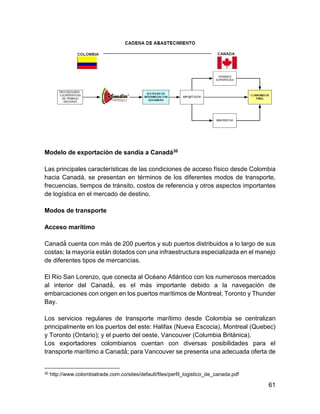61
Modelo de exportación de sandía a Canadá30
Las principales características de las condiciones de acceso físico desde Colombia
hacia Canadá, se presentan en términos de los diferentes modos de transporte,
frecuencias, tiempos de tránsito, costos de referencia y otros aspectos importantes
de logística en el mercado de destino.
Modos de transporte
Acceso marítimo
Canadá́ cuenta con más de 200 puertos y sub puertos distribuidos a lo largo de sus
costas; la mayoría están dotados con una infraestructura especializada en el manejo
de diferentes tipos de mercancías.
El Río San Lorenzo, que conecta al Océano Atlántico con los numerosos mercados
al interior del Canadá́ , es el más importante debido a la navegación de
embarcaciones con origen en los puertos marítimos de Montreal, Toronto y Thunder
Bay.
Los servicios regulares de transporte marítimo desde Colombia se centralizan
principalmente en los puertos del este: Halifax (Nueva Escocia), Montreal (Quebec)
y Toronto (Ontario); y el puerto del oeste, Vancouver (Columbia Británica).
Los exportadores colombianos cuentan con diversas posibilidades para el
transporte marítimo a Canadá́ ; para Vancouver se presenta una adecuada oferta de
30 http://www.colombiatrade.com.co/sites/default/files/perfil_logistico_de_canada.pdf
 