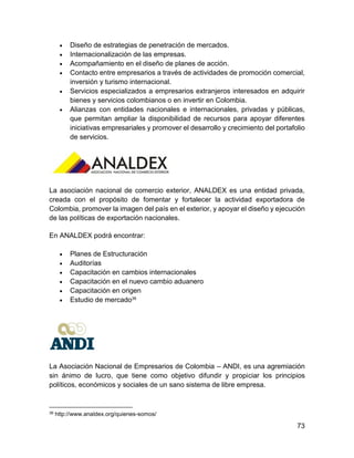 73
 Diseño de estrategias de penetración de mercados.
 Internacionalización de las empresas.
 Acompañamiento en el diseño de planes de acción.
 Contacto entre empresarios a través de actividades de promoción comercial,
inversión y turismo internacional.
 Servicios especializados a empresarios extranjeros interesados en adquirir
bienes y servicios colombianos o en invertir en Colombia.
 Alianzas con entidades nacionales e internacionales, privadas y públicas,
que permitan ampliar la disponibilidad de recursos para apoyar diferentes
iniciativas empresariales y promover el desarrollo y crecimiento del portafolio
de servicios.
La asociación nacional de comercio exterior, ANALDEX es una entidad privada,
creada con el propósito de fomentar y fortalecer la actividad exportadora de
Colombia, promover la imagen del país en el exterior, y apoyar el diseño y ejecución
de las políticas de exportación nacionales.
En ANALDEX podrá encontrar:
 Planes de Estructuración
 Auditorías
 Capacitación en cambios internacionales
 Capacitación en el nuevo cambio aduanero
 Capacitación en origen
 Estudio de mercado39
La Asociación Nacional de Empresarios de Colombia – ANDI, es una agremiación
sin ánimo de lucro, que tiene como objetivo difundir y propiciar los principios
políticos, económicos y sociales de un sano sistema de libre empresa.
39 http://www.analdex.org/quienes-somos/
 