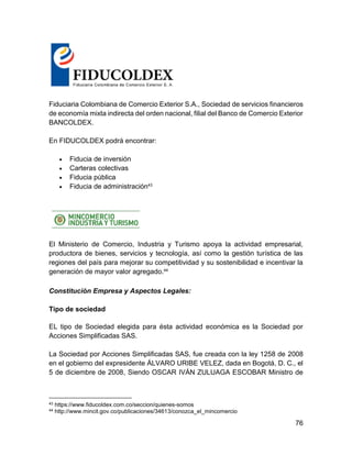 76
Fiduciaria Colombiana de Comercio Exterior S.A., Sociedad de servicios financieros
de economía mixta indirecta del orden nacional, filial del Banco de Comercio Exterior
BANCOLDEX.
En FIDUCOLDEX podrá encontrar:
 Fiducia de inversión
 Carteras colectivas
 Fiducia pública
 Fiducia de administración43
El Ministerio de Comercio, Industria y Turismo apoya la actividad empresarial,
productora de bienes, servicios y tecnología, así como la gestión turística de las
regiones del país para mejorar su competitividad y su sostenibilidad e incentivar la
generación de mayor valor agregado.44
Constitución Empresa y Aspectos Legales:
Tipo de sociedad
EL tipo de Sociedad elegida para ésta actividad económica es la Sociedad por
Acciones Simplificadas SAS.
La Sociedad por Acciones Simplificadas SAS, fue creada con la ley 1258 de 2008
en el gobierno del expresidente ÁLVARO URIBE VELEZ, dada en Bogotá, D. C., el
5 de diciembre de 2008, Siendo OSCAR IVÁN ZULUAGA ESCOBAR Ministro de
43 https://www.fiducoldex.com.co/seccion/quienes-somos
44 http://www.mincit.gov.co/publicaciones/34613/conozca_el_mincomercio
 