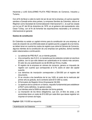 77
Hacienda y LUIS GUILLERMO PLATA PÁEZ Ministro de Comercio, Industria y
Turismo.
Con el fin de llevar a cabo la razón de ser de ser de la empresa, el cual es exportar
sandias a Canadá entre otros países, La empresa Sandias de Colombia, obtuvo el
Régimen como Sociedad de Comercialización Internacional C.I., la cual fue creada
con la Ley 67 del 28 de diciembre de 1979, en el gobierno del expresidente Julio
Cesar Turbay, con el fin de fomentar las exportaciones nacionales y el comercio
internacional en general.
Gastos de constitución
En Colombia no existe un capital mínimo para la constitución de una empresa, el
costo de creación de una SAS está atado al capital suscrito y pagado de a la misma,
se deben tener en cuenta los costos de registro que cobra la Cámara de Comercio,
algunos trámites de la constitución de una empresa son gratuitos, dichos tramites
están relacionados a continuación.
 La solicitud de PRE-RUT, es un trámite gratuito.
 Una compañía, tipo S.A.S, no necesita que los estatutos consten en escritura
pública, con lo que sólo deberá ser autenticada en la notaría más cercana.
El valor de una autenticación es de $5.000 por firma y huella.
 El registro de la empresa en cámara de comercio, genera un impuesto de
registro con cuantía que corresponde al 0.7% sobre el valor del capital
suscrito.
 Los derechos de inscripción corresponden a $34.000 por el registro del
documento.
 Si se vincula a los beneficios de la Ley 1429, el costo de la matrícula del
primer año es gratuita, de lo contrario será $131.000 su costo.
 El formulario de Registro Único Empresarial: $4.500.
 La apertura de la cuenta en un banco, requisito fundamental para establecer
el RUT como definitivo, no genera costos.
 Los trámites ante la DIAN se atienden de forma gratuita.
 La inscripción de los libros obligatorios, que son, el libro de actas, y de
accionistas tiene un costo de $12.000 por cada libro que desee registrar sin
importar el número de hojas.
Capital= $26.110.000 se requeriría:
Autenticación de Estatutos 5.000
 