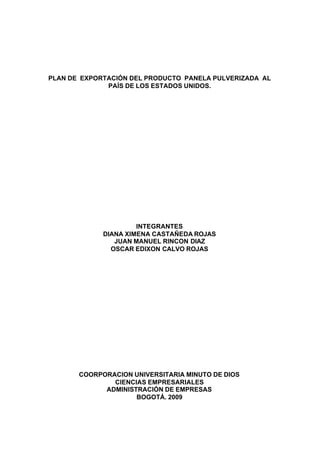 PLAN DE EXPORTACIÓN DEL PRODUCTO PANELA PULVERIZADA AL
              PAÍS DE LOS ESTADOS UNIDOS.




                      INTEGRANTES
             DIANA XIMENA CASTAÑEDA ROJAS
                JUAN MANUEL RINCON DIAZ
               OSCAR EDIXON CALVO ROJAS




       COORPORACION UNIVERSITARIA MINUTO DE DIOS
               CIENCIAS EMPRESARIALES
             ADMINISTRACIÓN DE EMPRESAS
                     BOGOTÁ. 2009
 