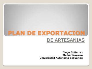 PLAN DE EXPORTACION
            DE ARTESANIAS

                       Diego Gutierrez
                        Meiber Navarro
       Universidad Autonoma del Caribe
 