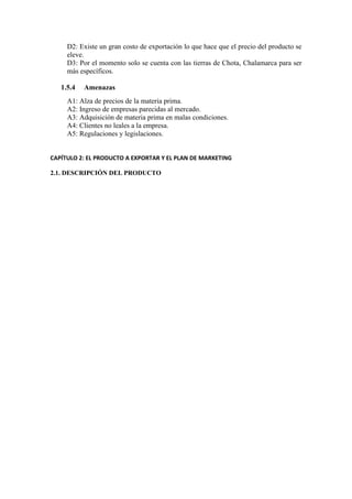 D2: Existe un gran costo de exportación lo que hace que el precio del producto se
eleve.
D3: Por el momento solo se cuenta con las tierras de Chota, Chalamarca para ser
más específicos.
1.5.4 Amenazas
A1: Alza de precios de la materia prima.
A2: Ingreso de empresas parecidas al mercado.
A3: Adquisición de materia prima en malas condiciones.
A4: Clientes no leales a la empresa.
A5: Regulaciones y legislaciones.
CAPÍTULO 2: EL PRODUCTO A EXPORTAR Y EL PLAN DE MARKETING
2.1. DESCRIPCIÓN DEL PRODUCTO
 