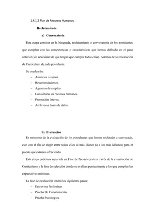 1.4.1.2 Plan de Recursos Humanos
Reclutamiento
a) Convocatoria
Esta etapa consiste en la búsqueda, reclutamiento o convocatoria de los postulantes
que cumplan con las competencias o características que hemos definido en el paso
anterior (sin necesidad de que tengan que cumplir todas ellas). Además de la recolección
de Curriculum de cada postulante.
Se emplearán:
− Anuncios o avisos.
− Recomendaciones.
− Agencias de empleo.
− Consultoras en recursos humanos.
− Promoción Interna.
− Archivos o bases de datos.
b) Evaluación
Es momento de la evaluación de los postulantes que hemos reclutado o convocado,
esto con el fin de elegir entre todos ellos al más idóneo (o a los más idóneos) para el
puesto que estamos ofreciendo.
Esta etapa podemos separarla en Fase de Pre-selección a través de la eliminación de
Curriculums y la fase de selección donde se evalúan puntualmente a los que cumplen las
expectativas mínimas.
La fase de evaluación tendrá los siguientes pasos:
− Entrevista Preliminar
− Prueba De Conocimiento
− Prueba Psicológica
 