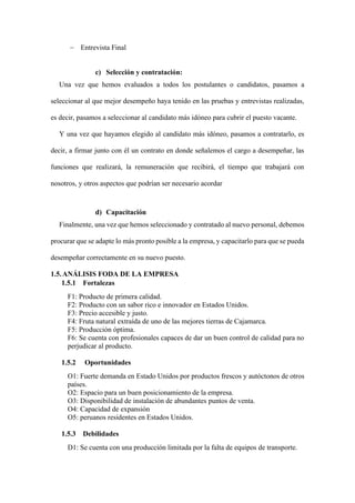− Entrevista Final
c) Selección y contratación:
Una vez que hemos evaluados a todos los postulantes o candidatos, pasamos a
seleccionar al que mejor desempeño haya tenido en las pruebas y entrevistas realizadas,
es decir, pasamos a seleccionar al candidato más idóneo para cubrir el puesto vacante.
Y una vez que hayamos elegido al candidato más idóneo, pasamos a contratarlo, es
decir, a firmar junto con él un contrato en donde señalemos el cargo a desempeñar, las
funciones que realizará, la remuneración que recibirá, el tiempo que trabajará con
nosotros, y otros aspectos que podrían ser necesario acordar
d) Capacitación
Finalmente, una vez que hemos seleccionado y contratado al nuevo personal, debemos
procurar que se adapte lo más pronto posible a la empresa, y capacitarlo para que se pueda
desempeñar correctamente en su nuevo puesto.
1.5.ANÁLISIS FODA DE LA EMPRESA
1.5.1 Fortalezas
F1: Producto de primera calidad.
F2: Producto con un sabor rico e innovador en Estados Unidos.
F3: Precio accesible y justo.
F4: Fruta natural extraída de uno de las mejores tierras de Cajamarca.
F5: Producción óptima.
F6: Se cuenta con profesionales capaces de dar un buen control de calidad para no
perjudicar al producto.
1.5.2 Oportunidades
O1: Fuerte demanda en Estado Unidos por productos frescos y autóctonos de otros
países.
O2: Espacio para un buen posicionamiento de la empresa.
O3: Disponibilidad de instalación de abundantes puntos de venta.
O4: Capacidad de expansión
O5: peruanos residentes en Estados Unidos.
1.5.3 Debilidades
D1: Se cuenta con una producción limitada por la falta de equipos de transporte.
 