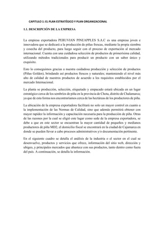 CAPITULO 1: EL PLAN ESTRATÉGICO Y PLAN ORGANIZACIONAL
1.1. DESCRIPCIÓN DE LA EMPRESA
La empresa exportadora PERUVIAN PINEAPPLES S.A.C es una empresa joven e
innovadora que se dedicará a la producción de piñas frescas, mediante la propia siembra
y cosecha del producto, para luego seguir con el proceso de exportación al mercado
internacional. Cuenta con una cuidadosa selección de productos de primerísima calidad,
utilizando métodos tradicionales para producir un producto con un sabor único y
exquisito.
Esto lo conseguimos gracias a nuestra cuidadosa producción y selección de productos
(Piñas Golden), brindando así productos frescos y naturales; manteniendo el nivel más
alto de calidad de nuestros productos de acuerdo a los requisitos establecidos por el
mercado Internacional.
La planta se producción, selección, etiquetado y empacado estará ubicada en un lugar
estratégico cerca de los sembríos de piña en la provincia de Chota, distrito de Chalamarca;
ya que de esta forma nos encontraríamos cerca de las hectáreas de los productores de piña.
La ubicación de la empresa exportadora facilitará no solo un mayor control en cuanto a
la implementación de las Normas de Calidad, sino que además permitirá obtener con
mayor rapidez la información y capacitación necesaria para la producción de piña. Otras
de las razones por la cual se eligió este lugar como sede de la empresa exportadora, se
debe a que en este sector se encuentran la mayor cantidad de pequeños y medianos
productores de piña MD2, el domicilio fiscal se encontrará en la ciudad de Cajamarca en
donde se pueden llevar a cabo procesos administrativos y/o documentación pertinente.
En el siguiente cuadro se detalla el análisis de la industria o el sector en el cual se
desenvuelve, productos y servicios que ofrece, información del sitio web, dirección y
ubigeo, y principales mercados que abastece con sus productos, tanto dentro como fuera
del país. A continuación, se detalla la información.
 