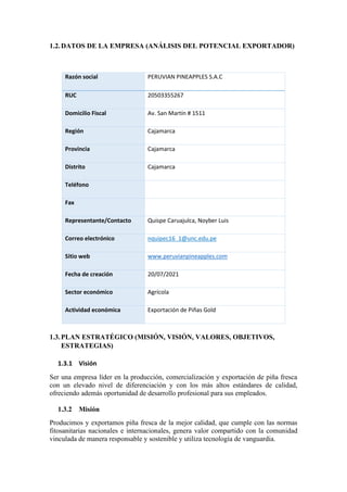 1.2.DATOS DE LA EMPRESA (ANÁLISIS DEL POTENCIAL EXPORTADOR)
Razón social PERUVIAN PINEAPPLES S.A.C
RUC 20503355267
Domicilio Fiscal Av. San Martín # 1511
Región Cajamarca
Provincia Cajamarca
Distrito Cajamarca
Teléfono
Fax
Representante/Contacto Quispe Caruajulca, Noyber Luis
Correo electrónico nquipec16_1@unc.edu.pe
Sitio web www.peruvianpineapples.com
Fecha de creación 20/07/2021
Sector económico Agrícola
Actividad económica Exportación de Piñas Gold
1.3.PLAN ESTRATÉGICO (MISIÓN, VISIÓN, VALORES, OBJETIVOS,
ESTRATEGIAS)
1.3.1 Visión
Ser una empresa líder en la producción, comercialización y exportación de piña fresca
con un elevado nivel de diferenciación y con los más altos estándares de calidad,
ofreciendo además oportunidad de desarrollo profesional para sus empleados.
1.3.2 Misión
Producimos y exportamos piña fresca de la mejor calidad, que cumple con las normas
fitosanitarias nacionales e internacionales, genera valor compartido con la comunidad
vinculada de manera responsable y sostenible y utiliza tecnología de vanguardia.
 