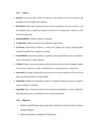 1.3.3 Valores
• Respeto: Consiste en saber valorar los intereses y necesidades de los otros individuos que
participan en las actividades de la empresa.
• Honestidad: Implica que las personas actúen de forma congruente con lo que se piensa, y con
los estándares éticos y morales que regulan el comercio en el mundo entero. Además, va de la
mano de la sinceridad.
• Responsabilidad: Cumplir los deberes asignados.
• Compromiso: Implica no decaer en los propósitos empresariales.
• Excelencia: Desarrollar los objetivos y tareas de la empresa de la mejor manera posible,
tratando de cumplir altos estándares de calidad
• Sostenibilidad: Aplicar buen gobierno corporativo con responsabilidad social y compromiso
con la comunidad y el medio ambiente.
• Calidad: Producir conservas de pulpa de piña de acuerdo con los más altos estándares durante
todo el proceso productivo, desde su siembra hasta su comercialización y exportación.
• Innovación: Investigar y desarrollar nuevas técnicas en el proceso productivo de conservas de
piña, que permitan mejorar la productividad.
• Integridad: Trabajar con honestidad y asumir los resultados de nuestro accionar en el aspecto
social, económico y ambiental.
• Seguridad: Buscar el bienestar laboral de los agricultores, trabajadores y clientes mediante la
adecuada planificación y cumplimiento de las normas fitosanitarias.
1.3.4 Objetivos
1. Definir un perfil humano para el personal, tomando en cuenta el sector y nuestro
mercado objetivo.
2. Seguir mejorando la calidad de la Piña Fresca.
 